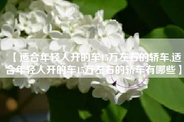 【适合年轻人开的车15万左右的轿车,适合年轻人开的车15万左右的轿车有哪些】 【适合年轻人开的车15万左右的轿车,适合年轻人开的车15万左右的轿车有哪些】