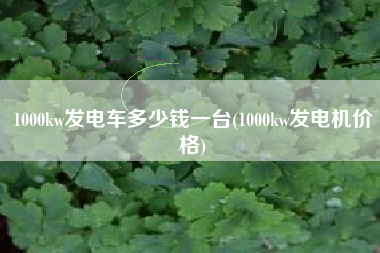 1000kw发电车多少钱一台(1000kw发电机价格) 1000kw发电车多少钱一台(1000kw发电机价格)
