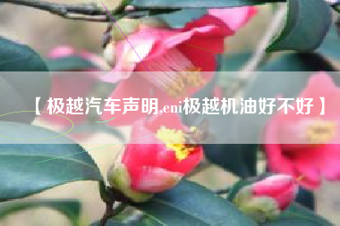 【极越汽车声明,eni极越机油好不好】 【极越汽车声明,eni极越机油好不好】