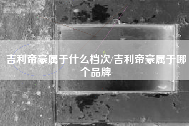 吉利帝豪属于什么档次/吉利帝豪属于哪个品牌