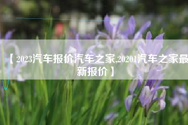 【2023汽车报价汽车之家,20201汽车之家最新报价】