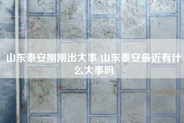 山东泰安刚刚出大事/山东泰安最近有什么大事吗 山东泰安刚刚出大事/山东泰安最近有什么大事吗
