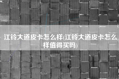 江铃大道皮卡怎么样(江铃大道皮卡怎么样值得买吗)