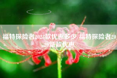 福特探险者2023款优惠多少/福特探险者2020新款优惠