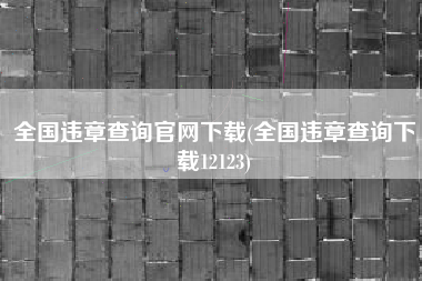 全国违章查询官网下载(全国违章查询下载12123)