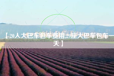【20人大巴车包车费用,29座大巴车包车一天】