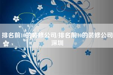 排名前10的装修公司/排名前10的装修公司深圳