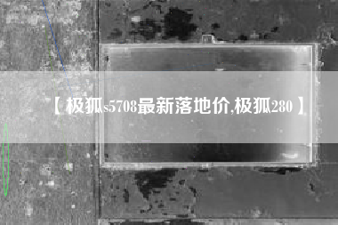 【极狐s5708最新落地价,极狐280】 【极狐s5708最新落地价,极狐280】