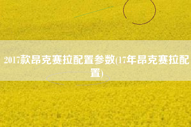 2017款昂克赛拉配置参数(17年昂克赛拉配置) 2017款昂克赛拉配置参数(17年昂克赛拉配置)