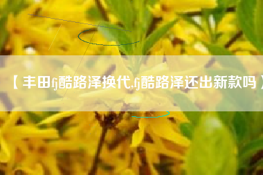 【丰田fj酷路泽换代,fj酷路泽还出新款吗】 【丰田fj酷路泽换代,fj酷路泽还出新款吗】