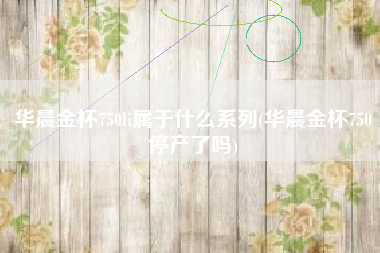 华晨金杯750li属于什么系列(华晨金杯750停产了吗)