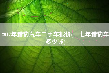 2017年猎豹汽车二手车报价(一七年猎豹车多少钱)