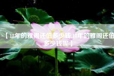 【18年的雅阁还值多少钱,18年的雅阁还值多少钱呢】 【18年的雅阁还值多少钱,18年的雅阁还值多少钱呢】