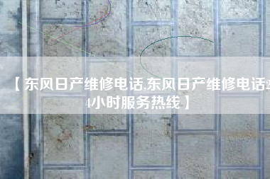 【东风日产维修电话,东风日产维修电话24小时服务热线】