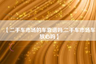【二手车市场的车靠谱吗,二手车市场车放心吗】