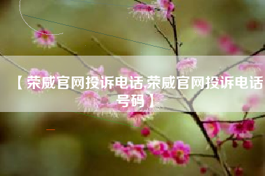 【荣威官网投诉电话,荣威官网投诉电话号码】